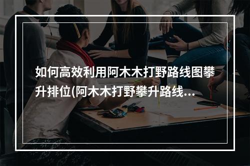 如何高效利用阿木木打野路线图攀升排位(阿木木打野攀升路线详解)(如何在阿木木打野路线图中占领优势(阿木木打野局势分析))