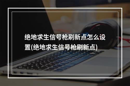 绝地求生信号枪刷新点怎么设置(绝地求生信号枪刷新点)