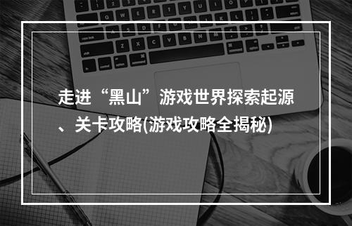 走进“黑山”游戏世界探索起源、关卡攻略(游戏攻略全揭秘)