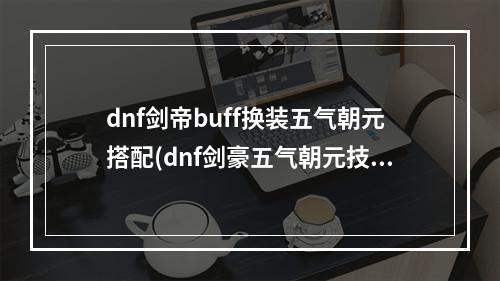 dnf剑帝buff换装五气朝元搭配(dnf剑豪五气朝元技能等级堆叠 dnf剑豪加五气朝元技能)