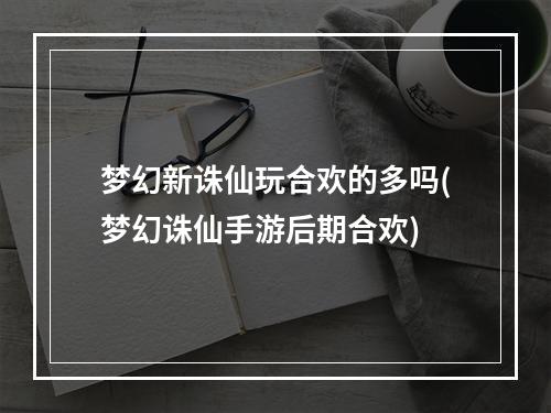 梦幻新诛仙玩合欢的多吗(梦幻诛仙手游后期合欢)