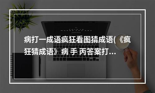 病打一成语疯狂看图猜成语(《疯狂猜成语》病 手 丙答案打一成语 )