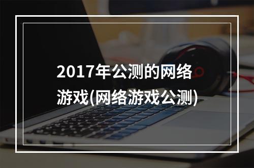 2017年公测的网络游戏(网络游戏公测)