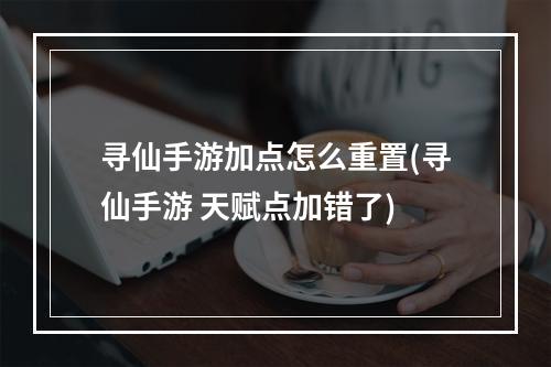 寻仙手游加点怎么重置(寻仙手游 天赋点加错了)