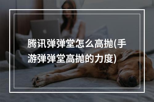 腾讯弹弹堂怎么高抛(手游弹弹堂高抛的力度)