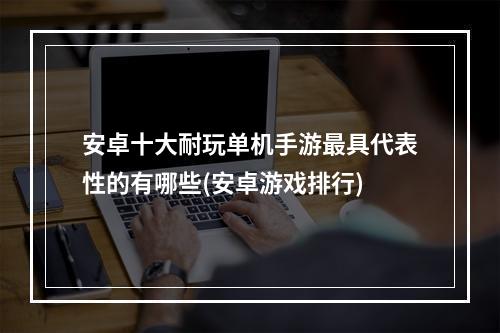 安卓十大耐玩单机手游最具代表性的有哪些(安卓游戏排行)