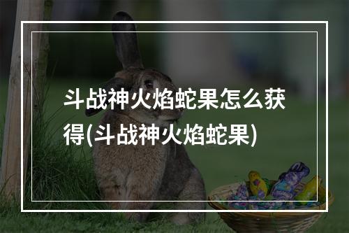 斗战神火焰蛇果怎么获得(斗战神火焰蛇果)