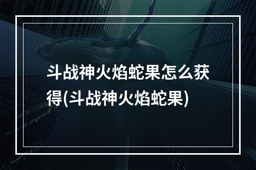 斗战神火焰蛇果怎么获得(斗战神火焰蛇果)