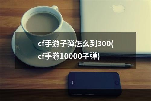 cf手游子弹怎么到300(cf手游10000子弹)