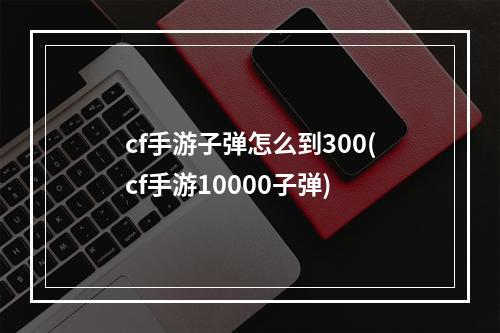 cf手游子弹怎么到300(cf手游10000子弹)