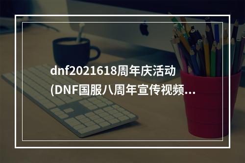 dnf2021618周年庆活动(DNF国服八周年宣传视频 国服8周年更新内容一览)