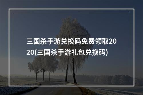 三国杀手游兑换码免费领取2020(三国杀手游礼包兑换码)