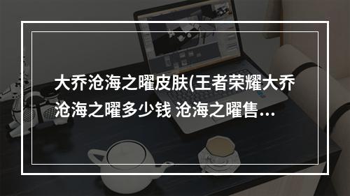 大乔沧海之曜皮肤(王者荣耀大乔沧海之曜多少钱 沧海之曜售价解析  )