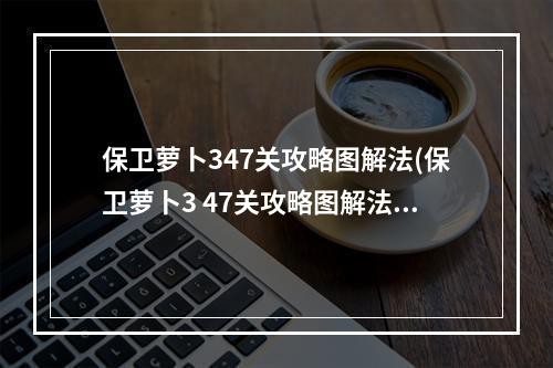 保卫萝卜347关攻略图解法(保卫萝卜3 47关攻略图解法)