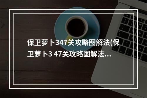 保卫萝卜347关攻略图解法(保卫萝卜3 47关攻略图解法)