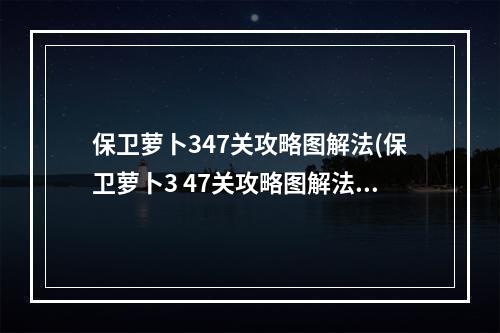 保卫萝卜347关攻略图解法(保卫萝卜3 47关攻略图解法)