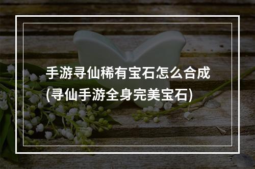 手游寻仙稀有宝石怎么合成(寻仙手游全身完美宝石)