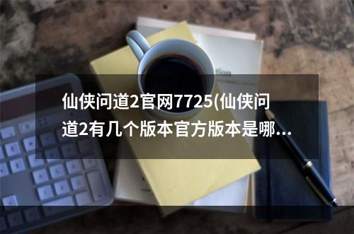 仙侠问道2官网7725(仙侠问道2有几个版本官方版本是哪一个)