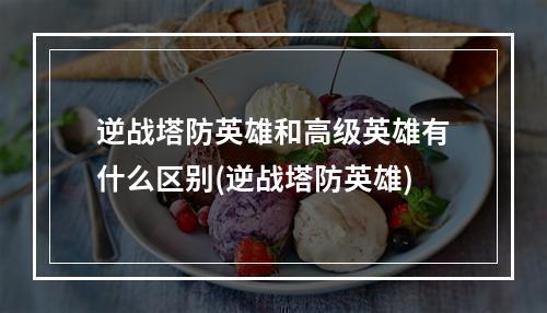 逆战塔防英雄和高级英雄有什么区别(逆战塔防英雄)