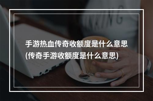 手游热血传奇收额度是什么意思(传奇手游收额度是什么意思)