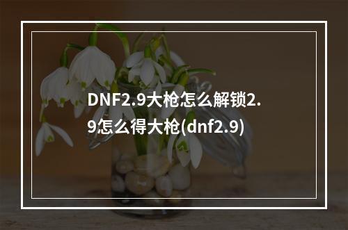 DNF2.9大枪怎么解锁2.9怎么得大枪(dnf2.9)