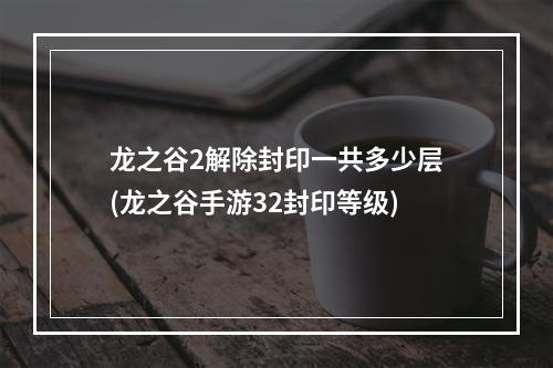 龙之谷2解除封印一共多少层(龙之谷手游32封印等级)