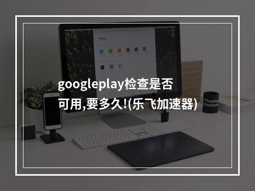 googleplay检查是否可用,要多久!(乐飞加速器)