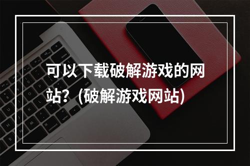 可以下载破解游戏的网站？(破解游戏网站)