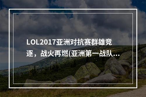 LOL2017亚洲对抗赛群雄竞逐，战火再燃(亚洲第一战队即将崛起，LOL2017亚洲对抗赛预测)