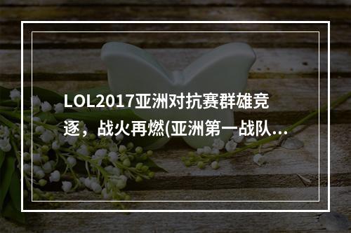 LOL2017亚洲对抗赛群雄竞逐，战火再燃(亚洲第一战队即将崛起，LOL2017亚洲对抗赛预测)