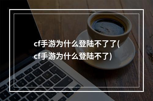 cf手游为什么登陆不了了(cf手游为什么登陆不了)