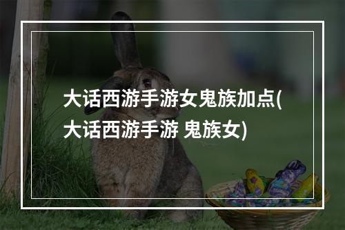 大话西游手游女鬼族加点(大话西游手游 鬼族女)