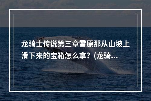 龙骑士传说第三章雪原那从山坡上滑下来的宝箱怎么拿？(龙骑士传说攻略)