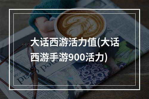 大话西游活力值(大话西游手游900活力)