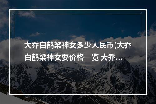 大乔白鹤梁神女多少人民币(大乔白鹤梁神女要价格一览 大乔白鹤梁神女多少钱)