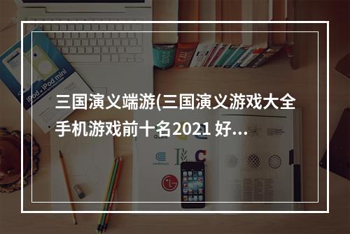 三国演义端游(三国演义游戏大全手机游戏前十名2021 好玩的三国演义)