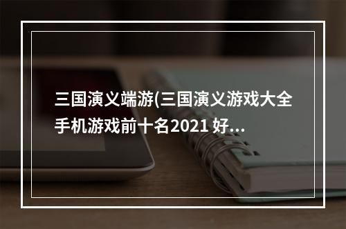 三国演义端游(三国演义游戏大全手机游戏前十名2021 好玩的三国演义)