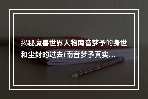 揭秘魔兽世界人物南音梦予的身世和尘封的过去(南音梦予真实存在吗)(南音梦予魔兽世界中备受争议的神秘角色)