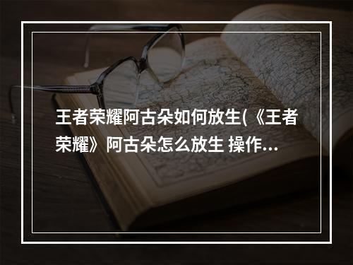 王者荣耀阿古朵如何放生(《王者荣耀》阿古朵怎么放生 操作技巧分享 )