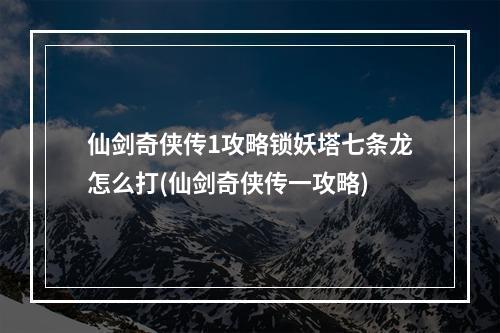 仙剑奇侠传1攻略锁妖塔七条龙怎么打(仙剑奇侠传一攻略)