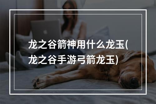 龙之谷箭神用什么龙玉(龙之谷手游弓箭龙玉)