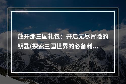 放开那三国礼包：开启无尽冒险的钥匙(探索三国世界的必备利器)文章正文请查看下文