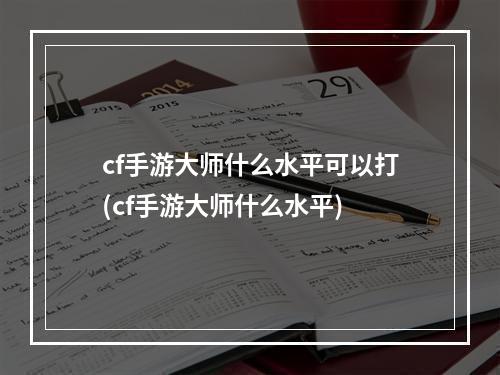 cf手游大师什么水平可以打(cf手游大师什么水平)