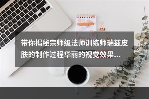 带你揭秘宗师级法师训练师瑞兹皮肤的制作过程华丽的视觉效果绝对让你惊艳不已(超值皮肤)