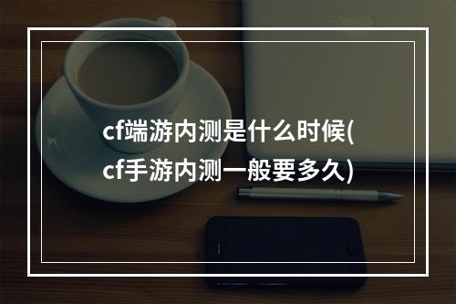 cf端游内测是什么时候(cf手游内测一般要多久)