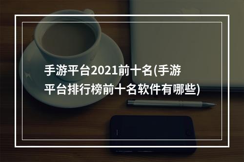 手游平台2021前十名(手游平台排行榜前十名软件有哪些)