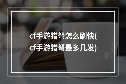 cf手游猎弩怎么刷快(cf手游猎弩最多几发)