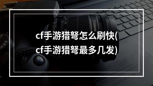 cf手游猎弩怎么刷快(cf手游猎弩最多几发)