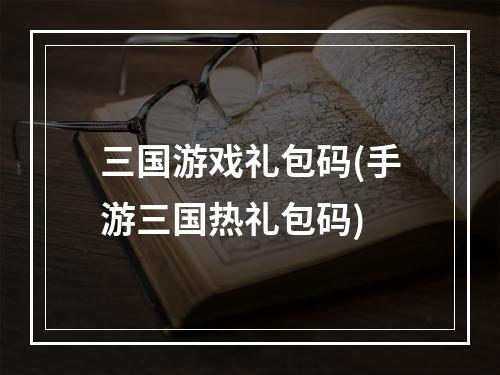 三国游戏礼包码(手游三国热礼包码)