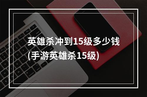 英雄杀冲到15级多少钱(手游英雄杀15级)